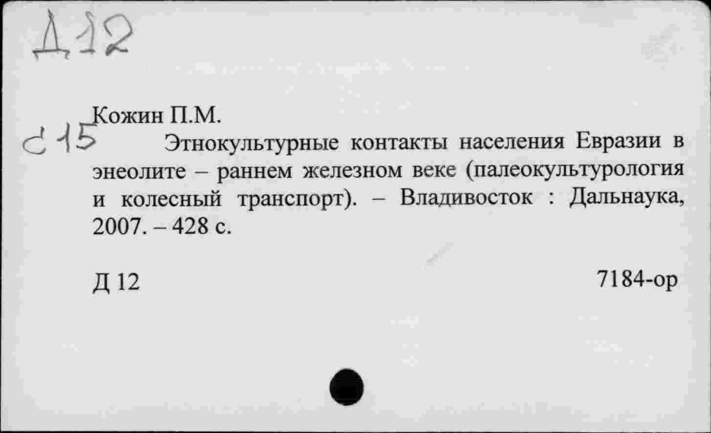 ﻿Л-’2
Кожин П.М.
> Этнокультурные контакты населения Евразии в энеолите - раннем железном веке (палеокультурология и колесный транспорт). - Владивосток : Дальнаука, 2007. - 428 с.
Д12
7184-ор